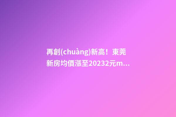 再創(chuàng)新高！東莞新房均價漲至20232元/m2！這個鎮(zhèn)周成交超百套！